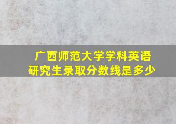 广西师范大学学科英语研究生录取分数线是多少