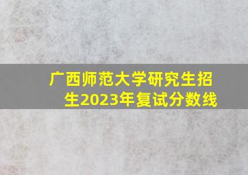 广西师范大学研究生招生2023年复试分数线