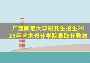 广西师范大学研究生招生2023年艺术设计学院录取分数线