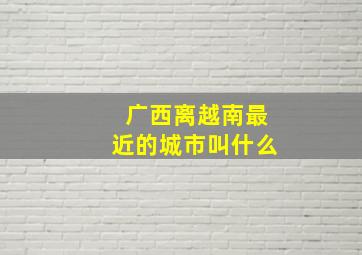 广西离越南最近的城市叫什么