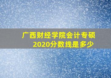 广西财经学院会计专硕2020分数线是多少