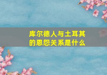 库尔德人与土耳其的恩怨关系是什么