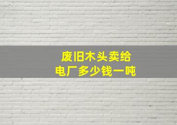 废旧木头卖给电厂多少钱一吨