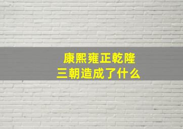 康熙雍正乾隆三朝造成了什么