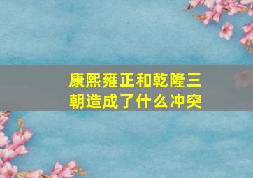 康熙雍正和乾隆三朝造成了什么冲突