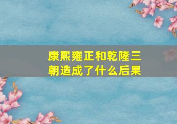 康熙雍正和乾隆三朝造成了什么后果