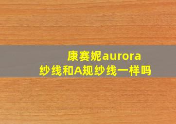 康赛妮aurora纱线和A规纱线一样吗