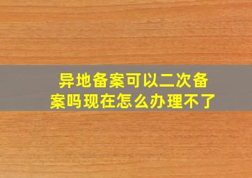 异地备案可以二次备案吗现在怎么办理不了