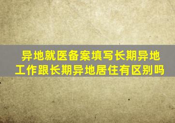 异地就医备案填写长期异地工作跟长期异地居住有区别吗