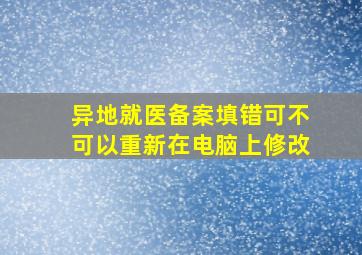 异地就医备案填错可不可以重新在电脑上修改