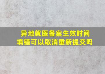 异地就医备案生效时间填错可以取消重新提交吗