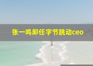 张一鸣卸任字节跳动ceo