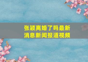 张颖离婚了吗最新消息新闻报道视频