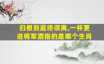 归根到底终须离,一杯更进将军酒指的是哪个生肖