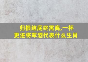 归根结底终需离,一杯更进将军酒代表什么生肖