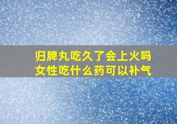 归脾丸吃久了会上火吗女性吃什么药可以补气