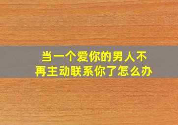 当一个爱你的男人不再主动联系你了怎么办