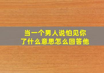 当一个男人说怕见你了什么意思怎么回答他