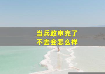 当兵政审完了不去会怎么样