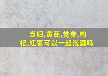 当归,黄芪,党参,枸杞,红枣可以一起泡酒吗