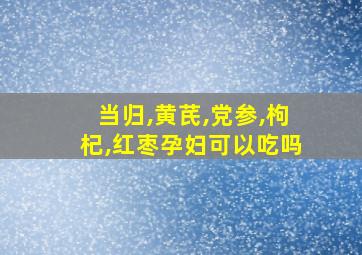 当归,黄芪,党参,枸杞,红枣孕妇可以吃吗