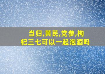 当归,黄芪,党参,枸杞三七可以一起泡酒吗