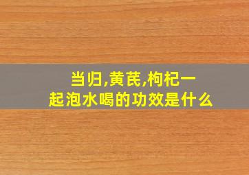 当归,黄芪,枸杞一起泡水喝的功效是什么