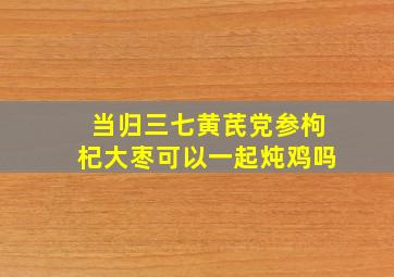 当归三七黄芪党参枸杞大枣可以一起炖鸡吗