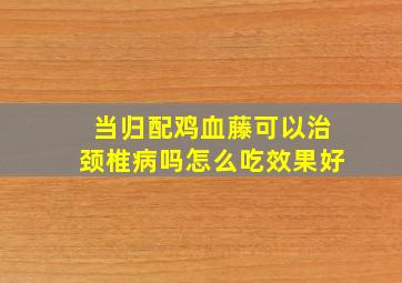 当归配鸡血藤可以治颈椎病吗怎么吃效果好