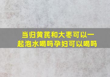 当归黄芪和大枣可以一起泡水喝吗孕妇可以喝吗