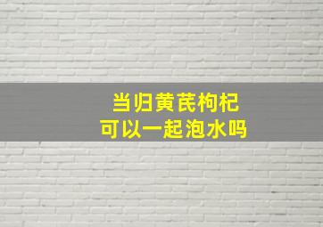 当归黄芪枸杞可以一起泡水吗