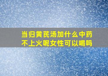 当归黄芪汤加什么中药不上火呢女性可以喝吗