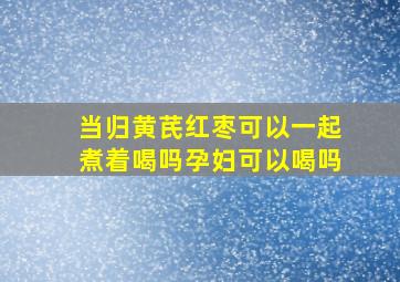 当归黄芪红枣可以一起煮着喝吗孕妇可以喝吗