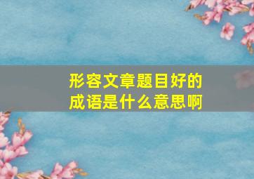 形容文章题目好的成语是什么意思啊