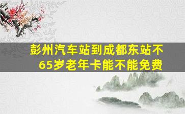 彭州汽车站到成都东站不65岁老年卡能不能免费