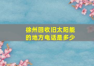 徐州回收旧太阳能的地方电话是多少