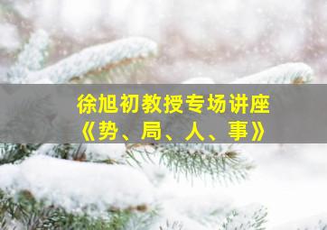 徐旭初教授专场讲座《势、局、人、事》