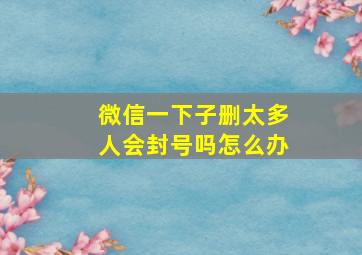 微信一下子删太多人会封号吗怎么办