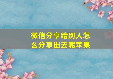 微信分享给别人怎么分享出去呢苹果