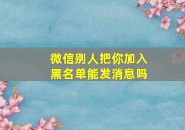 微信别人把你加入黑名单能发消息吗