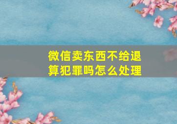 微信卖东西不给退算犯罪吗怎么处理