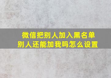 微信把别人加入黑名单别人还能加我吗怎么设置