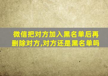 微信把对方加入黑名单后再删除对方,对方还是黑名单吗