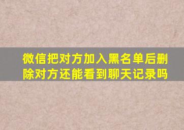 微信把对方加入黑名单后删除对方还能看到聊天记录吗