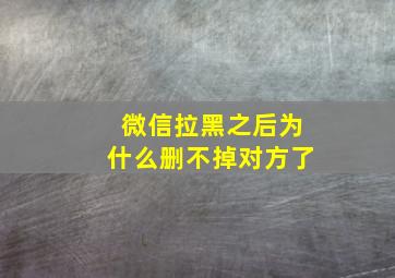 微信拉黑之后为什么删不掉对方了