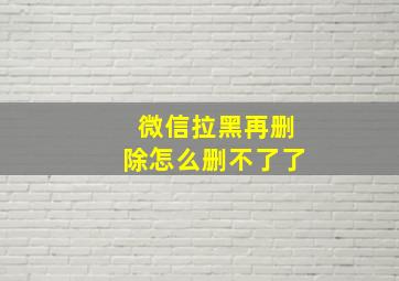 微信拉黑再删除怎么删不了了