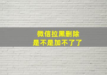 微信拉黑删除是不是加不了了