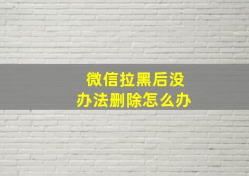 微信拉黑后没办法删除怎么办