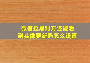 微信拉黑对方还能看到头像更新吗怎么设置