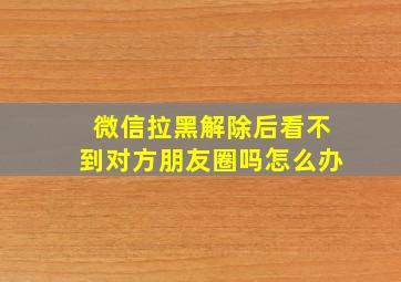 微信拉黑解除后看不到对方朋友圈吗怎么办